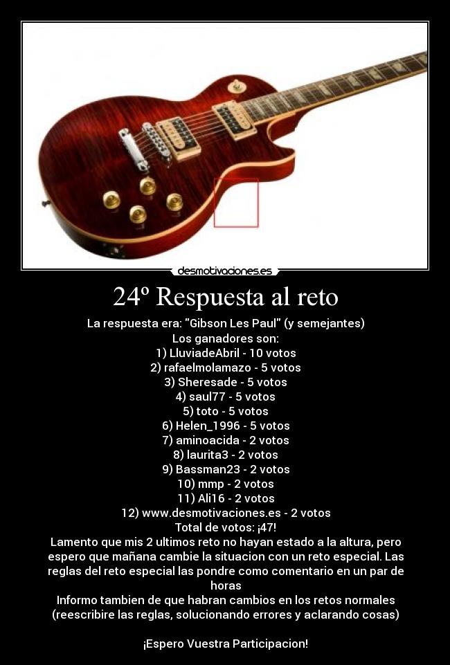 24º Respuesta al reto - La respuesta era: Gibson Les Paul (y semejantes)
Los ganadores son:
1) LluviadeAbril - 10 votos
2) rafaelmolamazo - 5 votos
3) Sheresade - 5 votos
4) saul77 - 5 votos
5) toto - 5 votos
6) Helen_1996 - 5 votos
7) aminoacida - 2 votos
8) laurita3 - 2 votos
9) Bassman23 - 2 votos
10) mmp - 2 votos
11) Ali16 - 2 votos
12) www.desmotivaciones.es - 2 votos
Total de votos: ¡47!
Lamento que mis 2 ultimos reto no hayan estado a la altura, pero
espero que mañana cambie la situacion con un reto especial. Las
reglas del reto especial las pondre como comentario en un par de
horas
Informo tambien de que habran cambios en los retos normales
(reescribire las reglas, solucionando errores y aclarando cosas)
¡Espero Vuestra Participacion!