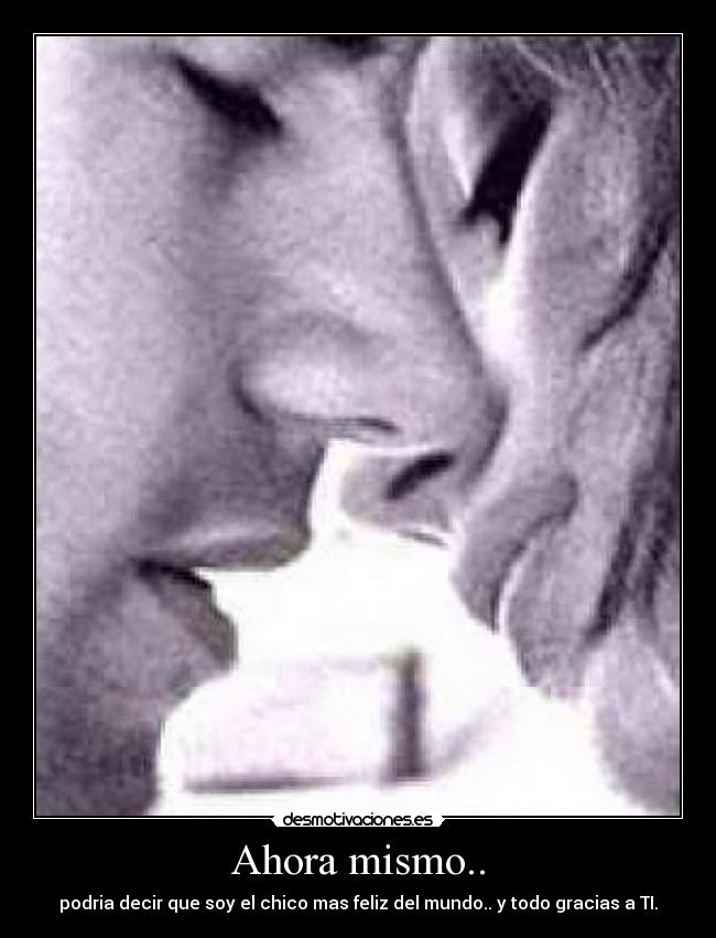 Ahora mismo.. - podria decir que soy el chico mas feliz del mundo.. y todo gracias a TI.
