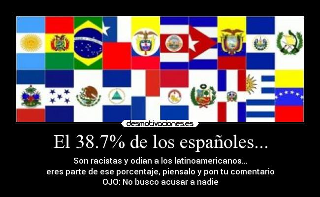El 38.7% de los españoles... - Son racistas y odian a los latinoamericanos...
eres parte de ese porcentaje, piensalo y pon tu comentario
OJO: No busco acusar a nadie