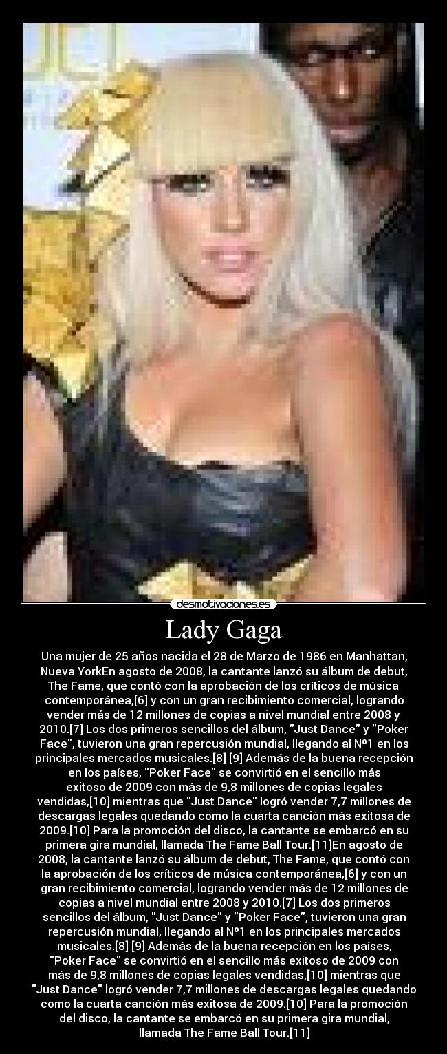 Lady Gaga - Una mujer de 25 años nacida el 28 de Marzo de 1986 en Manhattan,
Nueva YorkEn agosto de 2008, la cantante lanzó su álbum de debut,
The Fame, que contó con la aprobación de los críticos de música
contemporánea,[6] y con un gran recibimiento comercial, logrando
vender más de 12 millones de copias a nivel mundial entre 2008 y
2010.[7] Los dos primeros sencillos del álbum, Just Dance y Poker
Face, tuvieron una gran repercusión mundial, llegando al Nº1 en los
principales mercados musicales.[8] [9] Además de la buena recepción
en los países, Poker Face se convirtió en el sencillo más
exitoso de 2009 con más de 9,8 millones de copias legales
vendidas,[10] mientras que Just Dance logró vender 7,7 millones de
descargas legales quedando como la cuarta canción más exitosa de
2009.[10] Para la promoción del disco, la cantante se embarcó en su
primera gira mundial, llamada The Fame Ball Tour.[11]En agosto de
2008, la cantante lanzó su álbum de debut, The Fame, que contó con
la aprobación de los críticos de música contemporánea,[6] y con un
gran recibimiento comercial, logrando vender más de 12 millones de
copias a nivel mundial entre 2008 y 2010.[7] Los dos primeros
sencillos del álbum, Just Dance y Poker Face, tuvieron una gran
repercusión mundial, llegando al Nº1 en los principales mercados
musicales.[8] [9] Además de la buena recepción en los países,
Poker Face se convirtió en el sencillo más exitoso de 2009 con
más de 9,8 millones de copias legales vendidas,[10] mientras que
Just Dance logró vender 7,7 millones de descargas legales quedando
como la cuarta canción más exitosa de 2009.[10] Para la promoción
del disco, la cantante se embarcó en su primera gira mundial,
llamada The Fame Ball Tour.[11]
