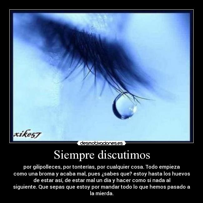 Siempre discutimos - por gilipolleces, por tonterías, por cualquier cosa. Todo empieza
como una broma y acaba mal, pues ¿sabes que? estoy hasta los huevos
de estar así, de estar mal un día y hacer como si nada al
siguiente. Que sepas que estoy por mandar todo lo que hemos pasado a
la mierda.