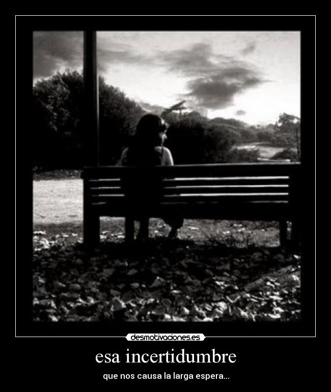 esa incertidumbre - que nos causa la larga espera...