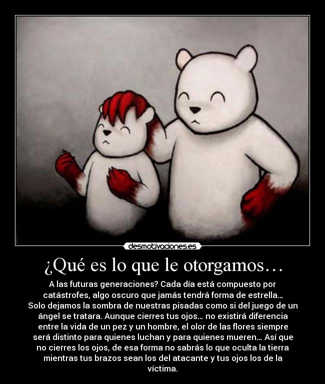 ¿Qué es lo que le otorgamos… - A las futuras generaciones? Cada día está compuesto por
catástrofes, algo oscuro que jamás tendrá forma de estrella…
Solo dejamos la sombra de nuestras pisadas como si del juego de un
ángel se tratara. Aunque cierres tus ojos… no existirá diferencia
entre la vida de un pez y un hombre, el olor de las flores siempre
será distinto para quienes luchan y para quienes mueren… Así que
no cierres los ojos, de esa forma no sabrás lo que oculta la tierra
mientras tus brazos sean los del atacante y tus ojos los de la
víctima.