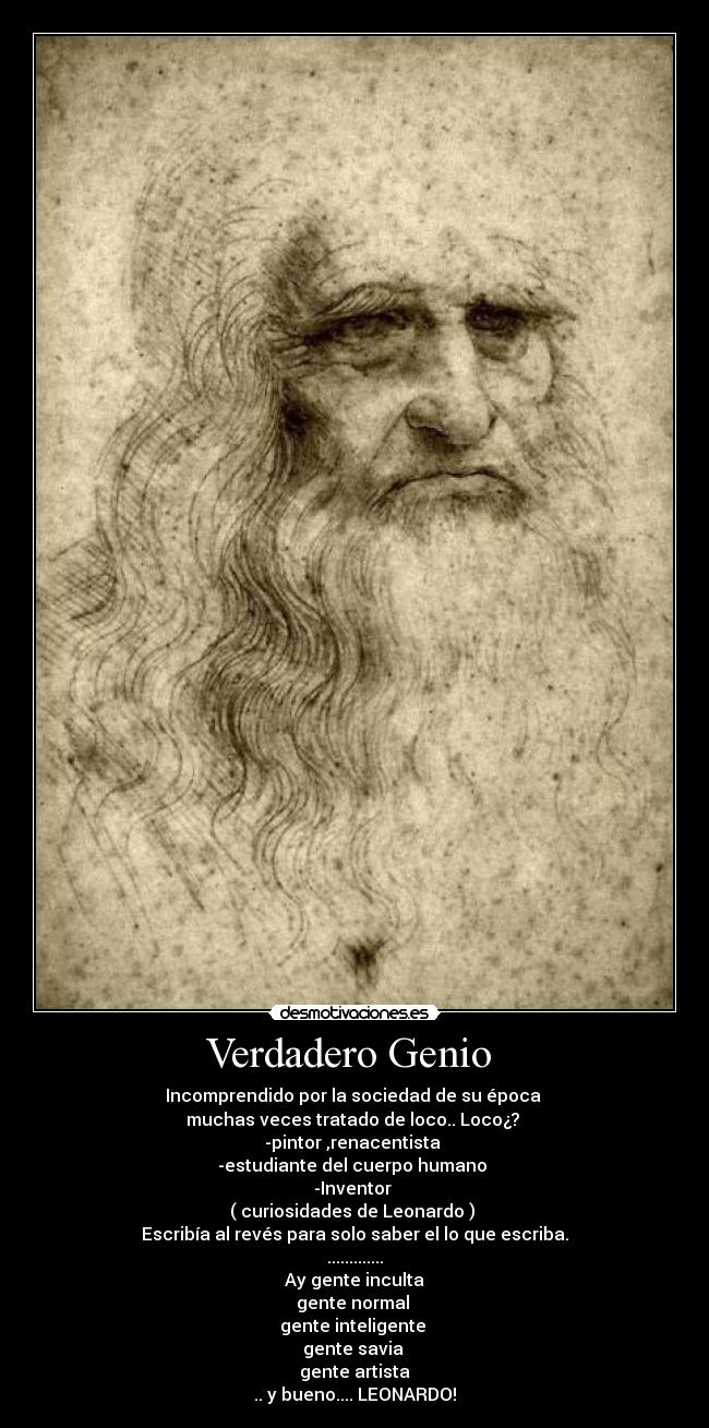Verdadero Genio  - Incomprendido por la sociedad de su época 
muchas veces tratado de loco.. Loco¿? 
-pintor ,renacentista 
-estudiante del cuerpo humano 
-Inventor 
( curiosidades de Leonardo ) 
Escribía al revés para solo saber el lo que escriba.
.............
 Ay gente inculta 
gente normal 
gente inteligente 
gente savia 
gente artista
.. y bueno.... LEONARDO!