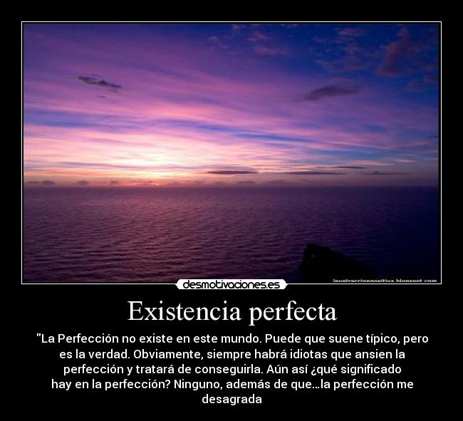 Existencia perfecta - La Perfección no existe en este mundo. Puede que suene típico, pero
es la verdad. Obviamente, siempre habrá idiotas que ansien la
perfección y tratará de conseguirla. Aún así ¿qué significado
hay en la perfección? Ninguno, además de que…la perfección me
desagrada