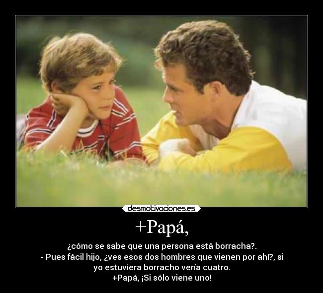 +Papá, - ¿cómo se sabe que una persona está borracha?.
- Pues fácil hijo, ¿ves esos dos hombres que vienen por ahí?, si
yo estuviera borracho vería cuatro.
+Papá, ¡Si sólo viene uno!