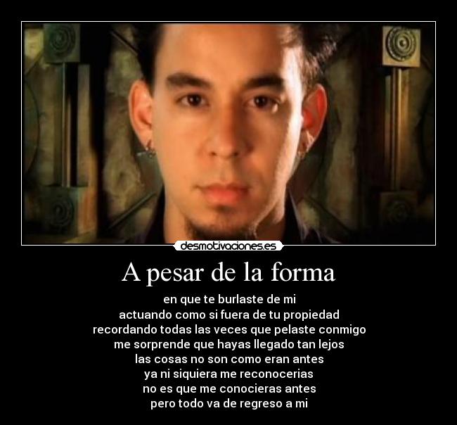 A pesar de la forma - en que te burlaste de mi
actuando como si fuera de tu propiedad
recordando todas las veces que pelaste conmigo
me sorprende que hayas llegado tan lejos
las cosas no son como eran antes
ya ni siquiera me reconocerias
no es que me conocieras antes
pero todo va de regreso a mi