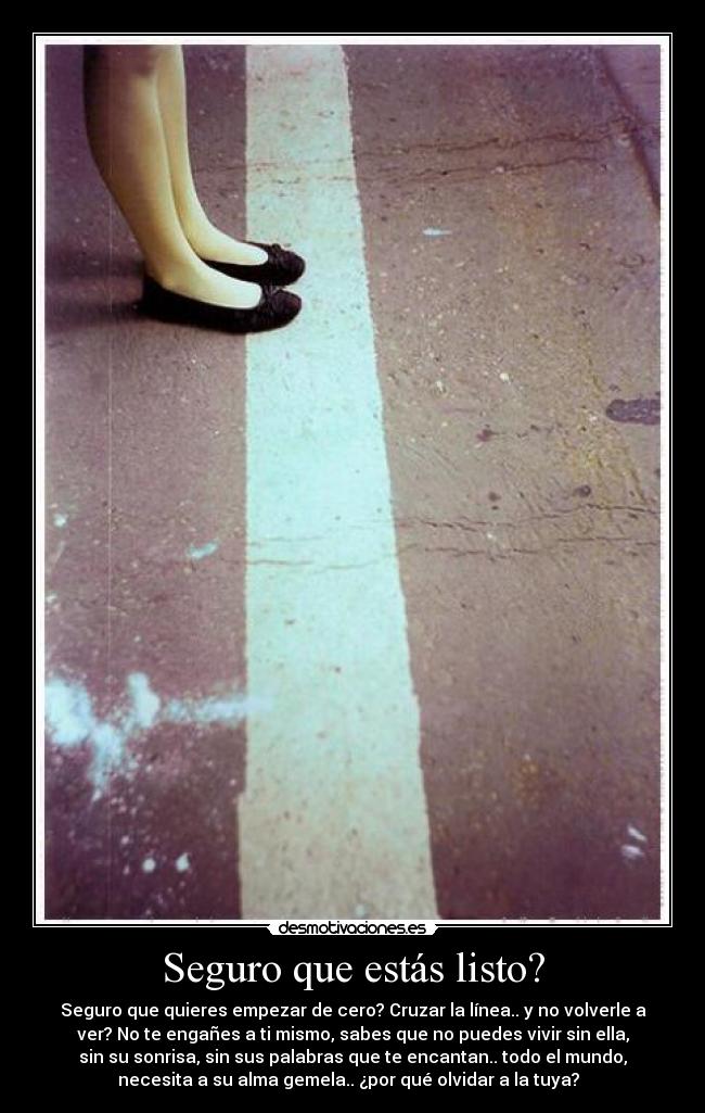 Seguro que estás listo? - Seguro que quieres empezar de cero? Cruzar la línea.. y no volverle a
ver? No te engañes a ti mismo, sabes que no puedes vivir sin ella,
sin su sonrisa, sin sus palabras que te encantan.. todo el mundo,
necesita a su alma gemela.. ¿por qué olvidar a la tuya?