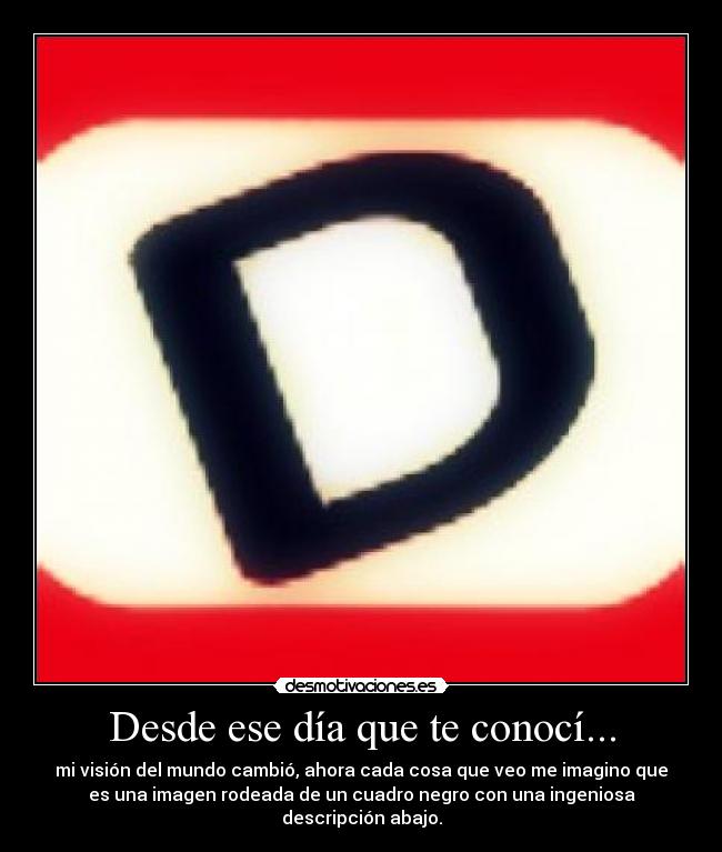 Desde ese día que te conocí... - mi visión del mundo cambió, ahora cada cosa que veo me imagino que
es una imagen rodeada de un cuadro negro con una ingeniosa
descripción abajo.