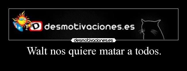 Walt nos quiere matar a todos. - 