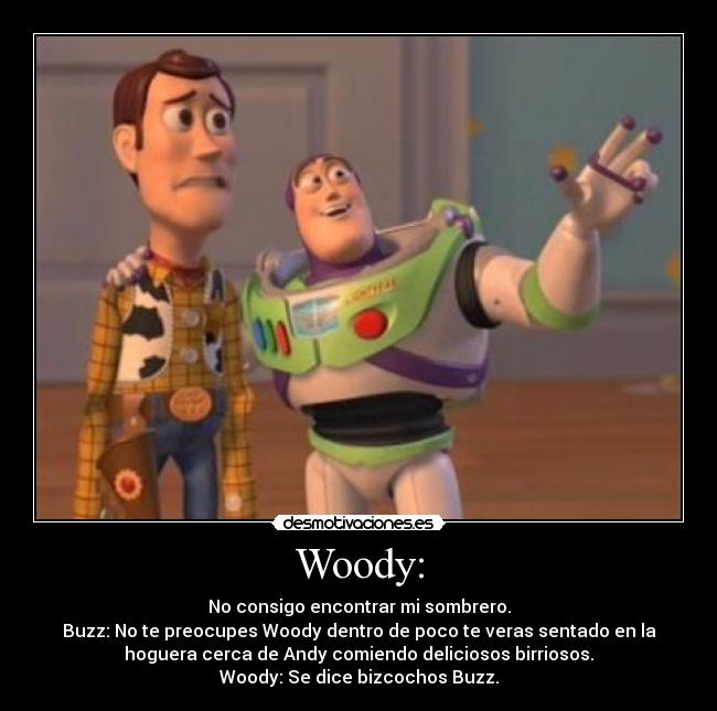 Woody: - No consigo encontrar mi sombrero.
Buzz: No te preocupes Woody dentro de poco te veras sentado en la
hoguera cerca de Andy comiendo deliciosos birriosos.
Woody: Se dice bizcochos Buzz.