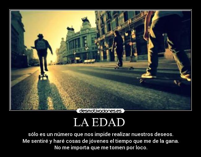 LA EDAD - sólo es un número que nos impide realizar nuestros deseos.
Me sentiré y haré cosas de jóvenes el tiempo que me de la gana.
No me importa que me tomen por loco.