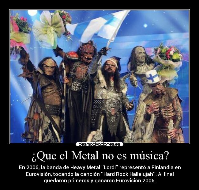 ¿Que el Metal no es música? - En 2006, la banda de Heavy Metal Lordi representó a Finlandia en
Eurovisión, tocando la canción Hard Rock Hallelujah. Al final
quedaron primeros y ganaron Eurovisión 2006.