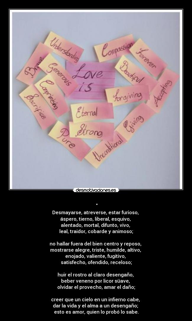 . - Desmayarse, atreverse, estar furioso, 
áspero, tierno, liberal, esquivo, 
alentado, mortal, difunto, vivo, 
leal, traidor, cobarde y animoso;

no hallar fuera del bien centro y reposo, 
mostrarse alegre, triste, humilde, altivo, 
enojado, valiente, fugitivo, 
satisfecho, ofendido, receloso;

huir el rostro al claro desengaño, 
beber veneno por licor süave, 
olvidar el provecho, amar el daño;

creer que un cielo en un infierno cabe, 
dar la vida y el alma a un desengaño; 
esto es amor, quien lo probó lo sabe.