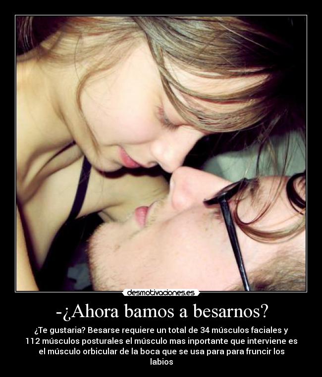 -¿Ahora bamos a besarnos? - ¿Te gustaria? Besarse requiere un total de 34 músculos faciales y
112 músculos posturales el músculo mas inportante que interviene es
el músculo orbicular de la boca que se usa para para fruncir los
labios