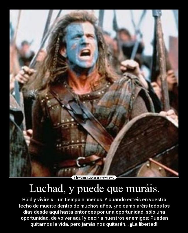 Luchad, y puede que muráis. - Huid y viviréis... un tiempo al menos. Y cuando estéis en vuestro
lecho de muerte dentro de muchos años, ¿no cambiaréis todos los
días desde aquí hasta entonces por una oportunidad, sólo una
oportunidad, de volver aquí y decir a nuestros enemigos: Pueden
quitarnos la vida, pero jamás nos quitarán... ¡¡La libertad!!