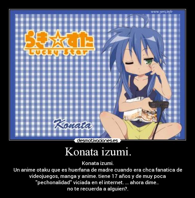 Konata izumi. - Konata izumi.
Un anime otaku que es huerfana de madre cuando era chca fanatica de
videojuegos, manga y anime. tiene 17 años y de muy poca
pechonalidad viciada en el internet. ... ahora dime.. 
no te recuerda a alguien?.
