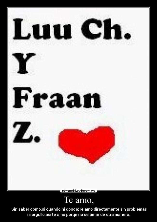 Te amo, -  Sin saber como,ni cuando,ni donde;Te amo directamente sin problemas
ni orgullo,asi te amo porqe no se amar de otra manera.