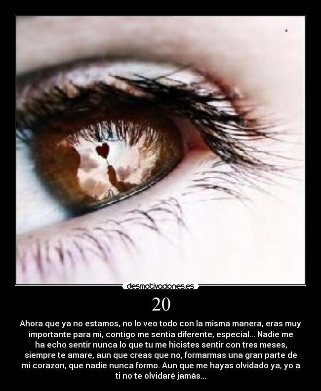 20 - Ahora que ya no estamos, no lo veo todo con la misma manera, eras muy
importante para mi, contigo me sentia diferente, especial... Nadie me
ha echo sentir nunca lo que tu me hicistes sentir con tres meses,
siempre te amare, aun que creas que no, formarmas una gran parte de
mi corazon, que nadie nunca formo. Aun que me hayas olvidado ya, yo a
ti no te olvidaré jamás...