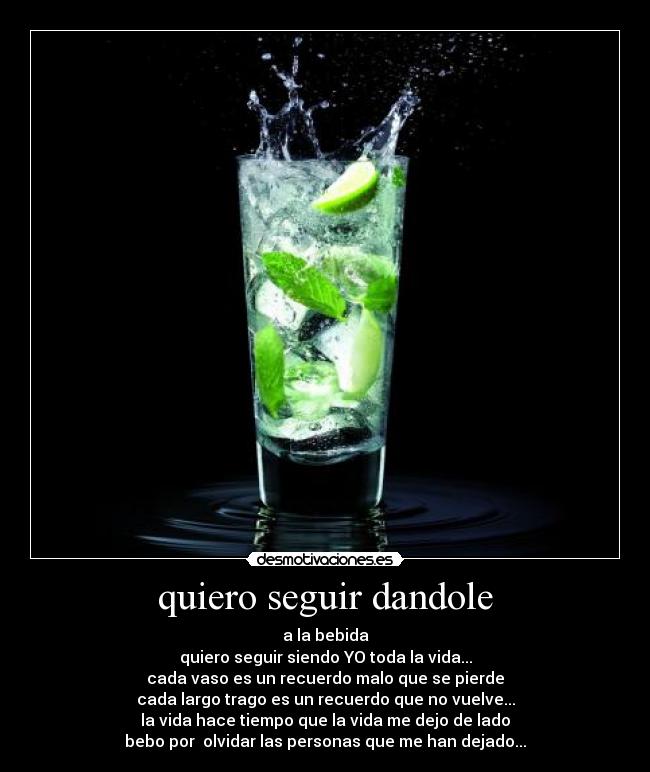quiero seguir dandole - a la bebida
quiero seguir siendo YO toda la vida...
cada vaso es un recuerdo malo que se pierde
cada largo trago es un recuerdo que no vuelve...
la vida hace tiempo que la vida me dejo de lado
bebo por olvidar las personas que me han dejado...