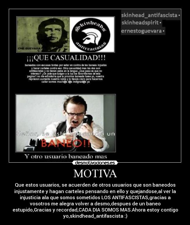 MOTIVA - Que estos usuarios, se acuerden de otros usuarios que son baneodos
injustamente y hagan carteles pensando en ello y quejandose,al ver la
injusticia ala que somos sometidos LOS ANTIFASCISTAS,gracias a
vosotros me alegra volver a desmo,despues de un baneo
estupido,Gracias y recordad,CADA DIA SOMOS MAS.Ahora estoy contigo
yo,skindhead_antifascista :)