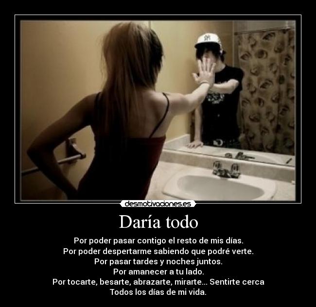 Daría todo - Por poder pasar contigo el resto de mis días.
Por poder despertarme sabiendo que podré verte.
Por pasar tardes y noches juntos.
Por amanecer a tu lado.
Por tocarte, besarte, abrazarte, mirarte... Sentirte cerca
Todos los días de mi vida.
