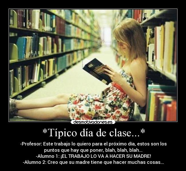 *Típico día de clase...* - -Profesor: Este trabajo lo quiero para el próximo día, estos son los
puntos que hay que poner, blah, blah, blah...
-Alumno 1: ¡EL TRABAJO LO VA A HACER SU MADRE!
-Alumno 2: Creo que su madre tiene que hacer muchas cosas...