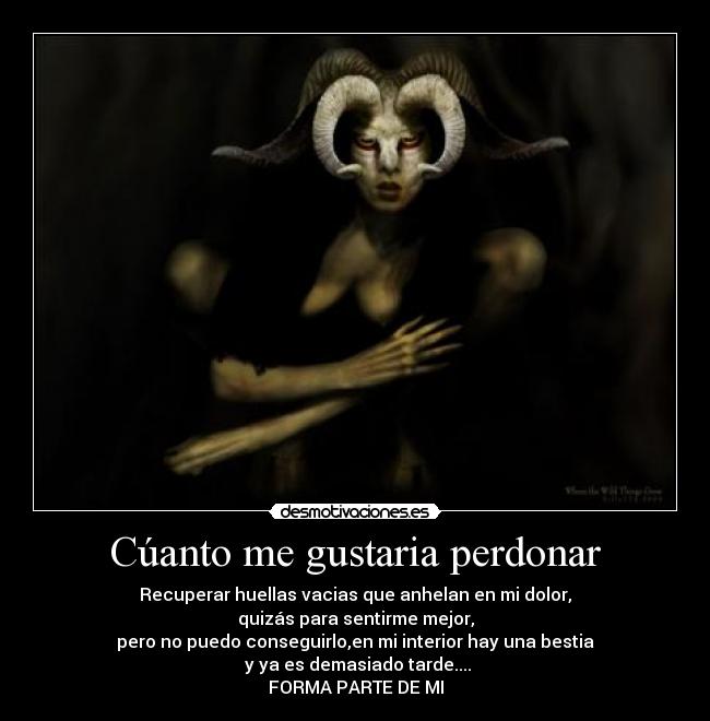 Cúanto me gustaria perdonar - Recuperar huellas vacias que anhelan en mi dolor,
quizás para sentirme mejor,
pero no puedo conseguirlo,en mi interior hay una bestia
 y ya es demasiado tarde....
FORMA PARTE DE MI