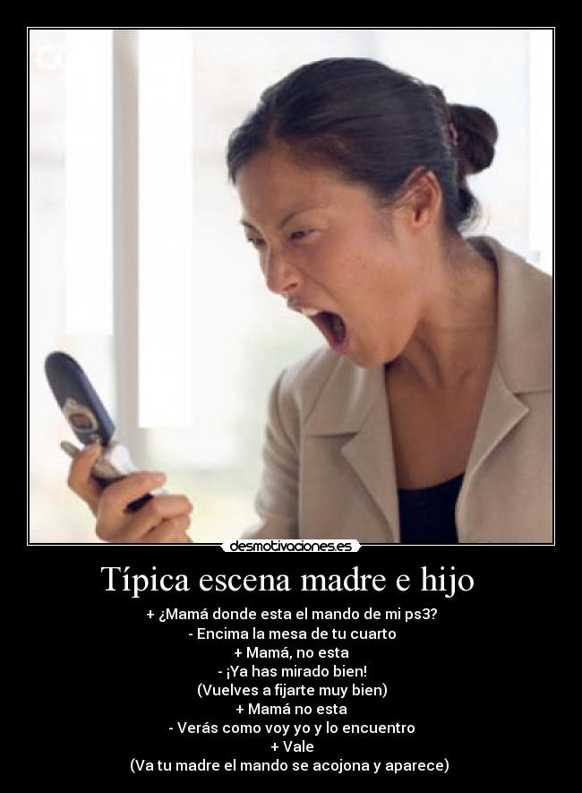 Típica escena madre e hijo - + ¿Mamá donde esta el mando de mi ps3?
- Encima la mesa de tu cuarto
+ Mamá, no esta
- ¡Ya has mirado bien!
(Vuelves a fijarte muy bien)
+ Mamá no esta
- Verás como voy yo y lo encuentro
+ Vale
(Va tu madre el mando se acojona y aparece)