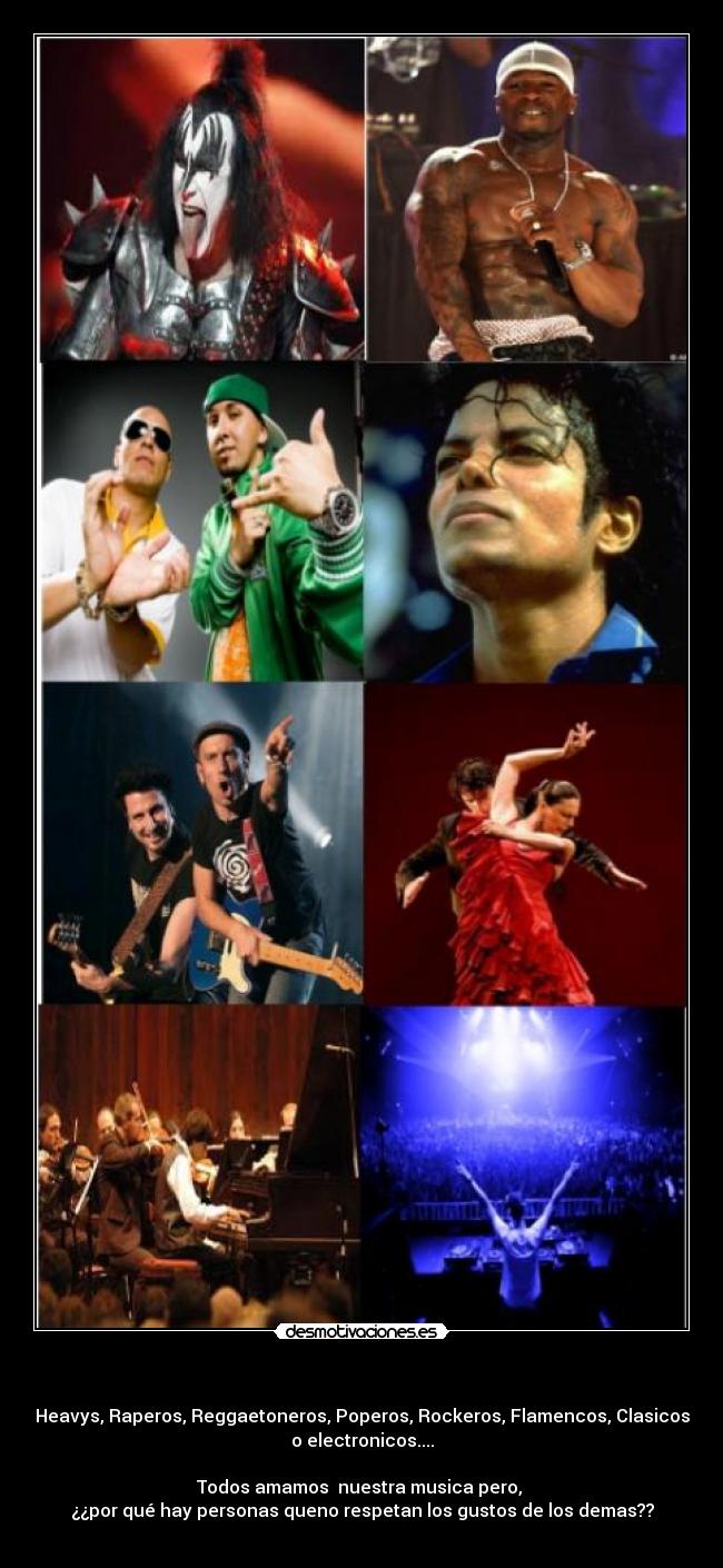 - Heavys, Raperos, Reggaetoneros, Poperos, Rockeros, Flamencos, Clasicos
o electronicos....
Todos amamos nuestra musica pero,
¿¿por qué hay personas queno respetan los gustos de los demas??