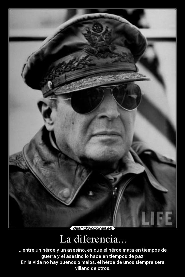 La diferencia... - ...entre un héroe y un asesino, es que el héroe mata en tiempos de
guerra y el asesino lo hace en tiempos de paz.
En la vida no hay buenos o malos, el héroe de unos siempre sera
villano de otros.
