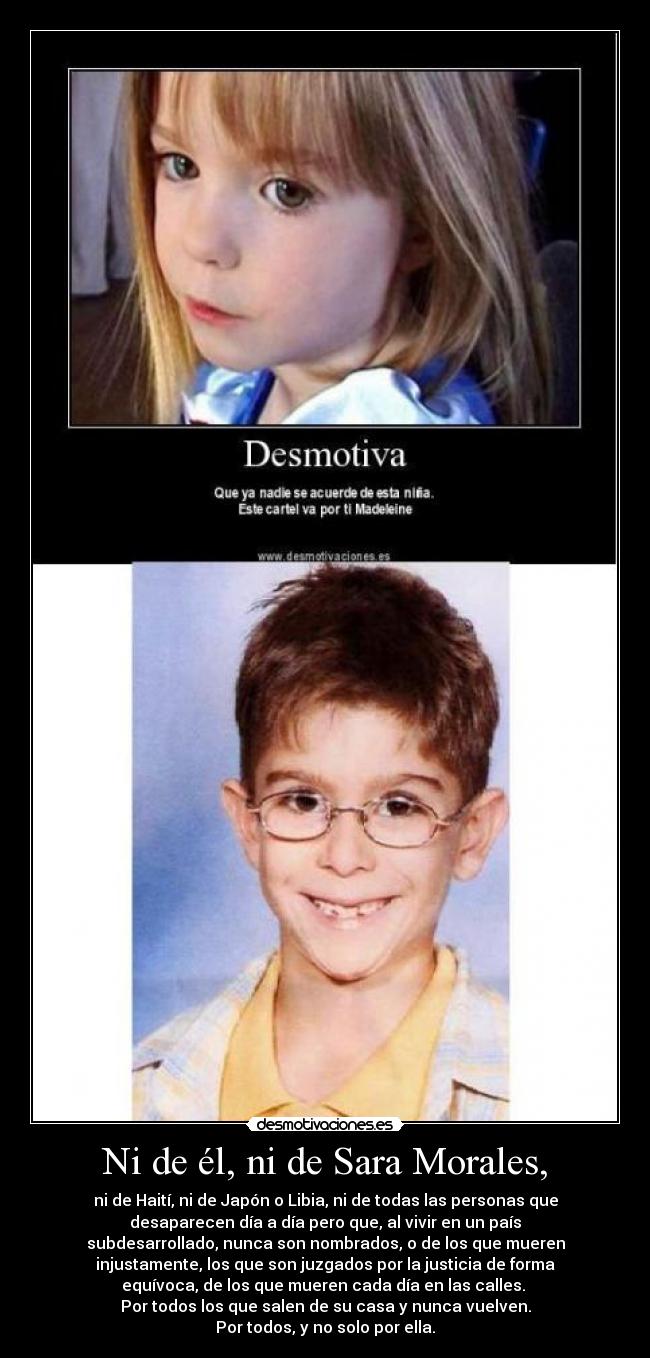 Ni de él, ni de Sara Morales, - ni de Haití, ni de Japón o Libia, ni de todas las personas que
desaparecen día a día pero que, al vivir en un país
subdesarrollado, nunca son nombrados, o de los que mueren
injustamente, los que son juzgados por la justicia de forma
equívoca, de los que mueren cada día en las calles.
Por todos los que salen de su casa y nunca vuelven.
Por todos, y no solo por ella.
