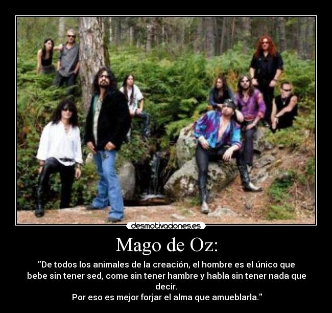 Mago de Oz: - De todos los animales de la creación, el hombre es el único que
bebe sin tener sed, come sin tener hambre y habla sin tener nada que
decir.
Por eso es mejor forjar el alma que amueblarla.