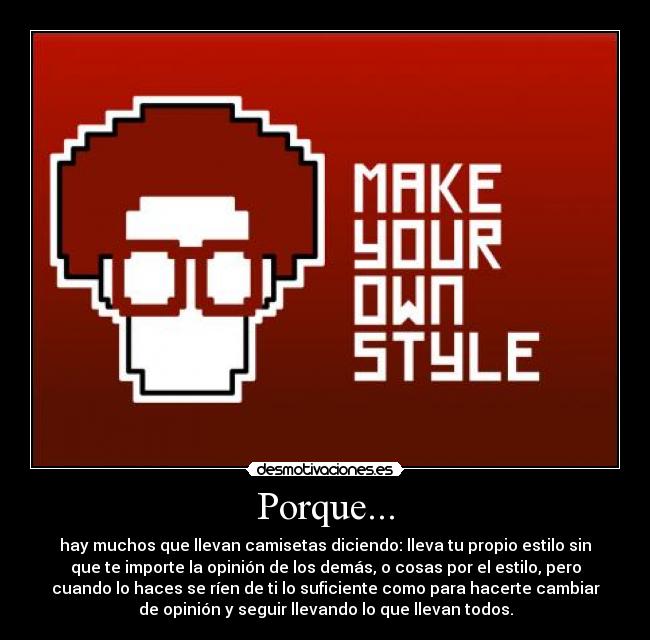 Porque... - hay muchos que llevan camisetas diciendo: lleva tu propio estilo sin
que te importe la opinión de los demás, o cosas por el estilo, pero
cuando lo haces se ríen de ti lo suficiente como para hacerte cambiar
de opinión y seguir llevando lo que llevan todos.