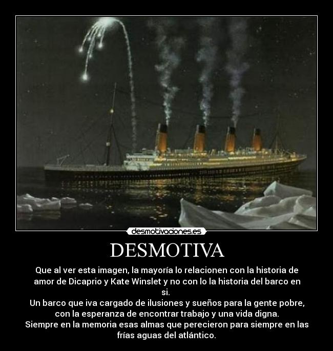 DESMOTIVA - Que al ver esta imagen, la mayoría lo relacionen con la historia de
amor de Dicaprio y Kate Winslet y no con lo la historia del barco en
si.
Un barco que iva cargado de ilusiones y sueños para la gente pobre,
con la esperanza de encontrar trabajo y una vida digna.
Siempre en la memoria esas almas que perecieron para siempre en las
frías aguas del atlántico.