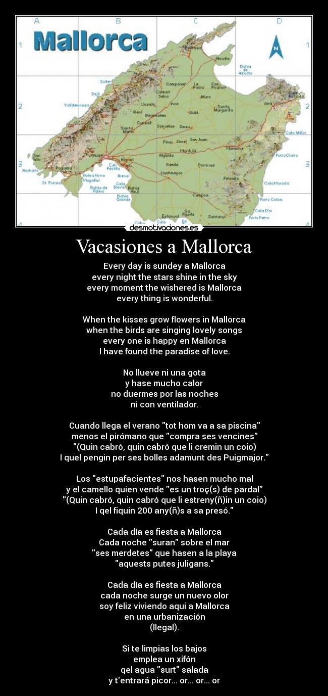 Vacasiones a Mallorca - Every day is sundey a Mallorca
every night the stars shine in the sky
every moment the wishered is Mallorca
every thing is wonderful.
When the kisses grow flowers in Mallorca
when the birds are singing lovely songs
every one is happy en Mallorca
I have found the paradise of love.
No llueve ni una gota
y hase mucho calor
no duermes por las noches
ni con ventilador.
Cuando llega el verano tot hom va a sa piscina
menos el pirómano que compra ses vencines
(Quin cabró, quin cabró que li cremin un coio)
I quel pengin per ses bolles adamunt des Puigmajor.
Los estupafacientes nos hasen mucho mal
y el camello quien vende es un troç(s) de pardal
(Quin cabró, quin cabró que li estreny(ñ)in un coio)
I qel fiquin 200 any(ñ)s a sa presó.
Cada día es fiesta a Mallorca
Cada noche suran sobre el mar
ses merdetes que hasen a la playa
aquests putes juligans.
Cada día es fiesta a Mallorca
cada noche surge un nuevo olor
soy feliz viviendo aqui a Mallorca
en una urbanización
(Ilegal).
Si te limpias los bajos
emplea un xifón
qel agua surt salada
y tentrará picor... or... or... or