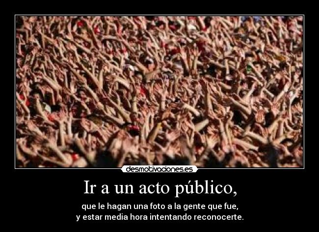 Ir a un acto público, - que le hagan una foto a la gente que fue,
y estar media hora intentando reconocerte.
