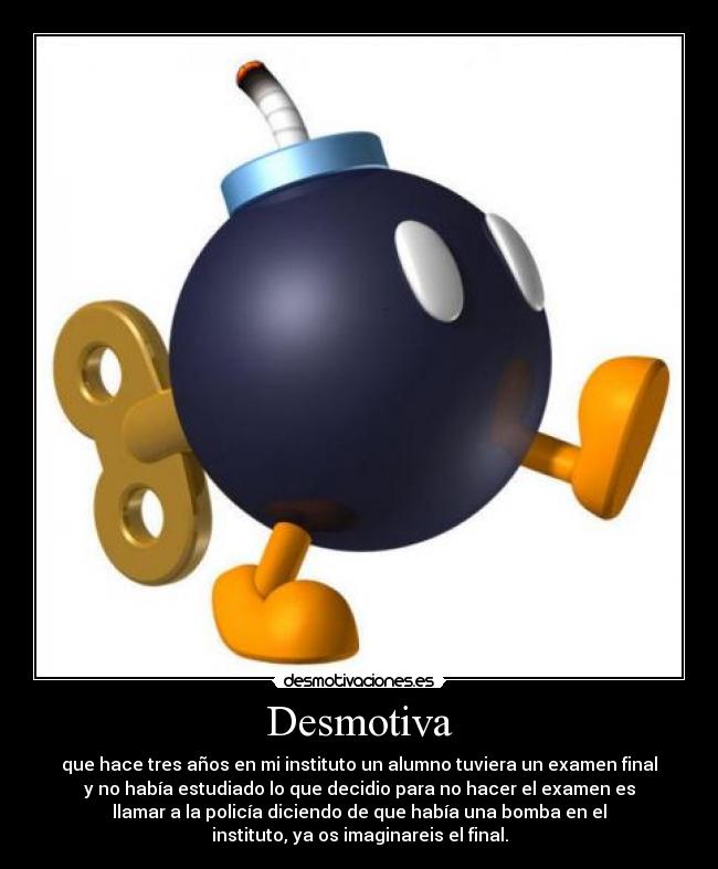 Desmotiva - que hace tres años en mi instituto un alumno tuviera un examen final
y no había estudiado lo que decidio para no hacer el examen es
llamar a la policía diciendo de que había una bomba en el
instituto, ya os imaginareis el final.