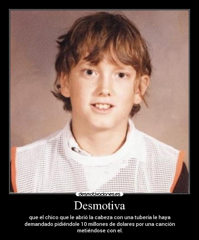 Desmotiva - que el chico que le abrió la cabeza con una tubería le haya
demandado pidiéndole 10 millones de dolares por una canción
metiéndose con el.