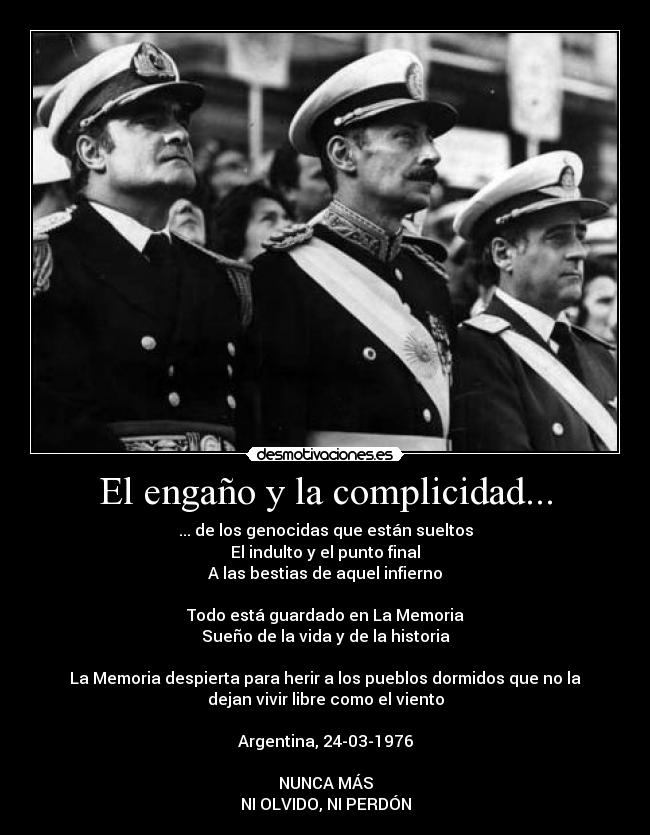 El engaño y la complicidad... - ... de los genocidas que están sueltos
El indulto y el punto final
A las bestias de aquel infierno

Todo está guardado en La Memoria
Sueño de la vida y de la historia

La Memoria despierta para herir a los pueblos dormidos que no la
dejan vivir libre como el viento

Argentina, 24-03-1976

NUNCA MÁS
NI OLVIDO, NI PERDÓN