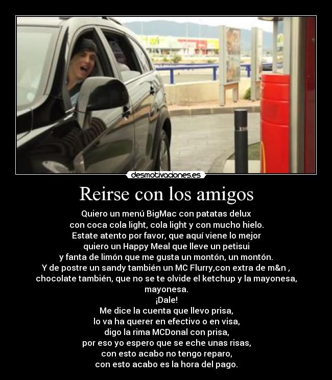 Reirse con los amigos - Quiero un menú BigMac con patatas delux
con coca cola light, cola light y con mucho hielo.
Estate atento por favor, que aquí viene lo mejor
quiero un Happy Meal que lleve un petisui
y fanta de limón que me gusta un montón, un montón.
Y de postre un sandy también un MC Flurry,con extra de m&n ,
chocolate también, que no se te olvide el ketchup y la mayonesa, mayonesa.
¡Dale!
Me dice la cuenta que llevo prisa,
lo va ha querer en efectivo o en visa,
digo la rima MCDonal con prisa,
por eso yo espero que se eche unas risas,
con esto acabo no tengo reparo,
con esto acabo es la hora del pago.