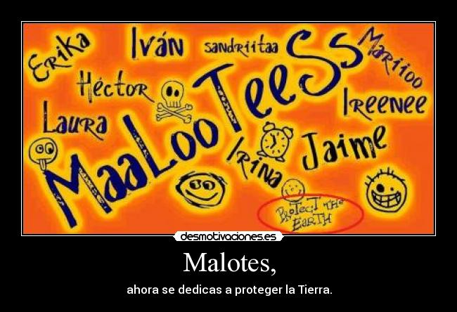 Malotes, - ahora se dedicas a proteger la Tierra.