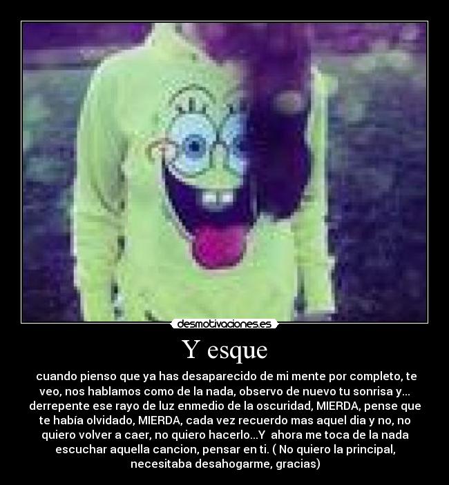 Y esque -  cuando pienso que ya has desaparecido de mi mente por completo, te
veo, nos hablamos como de la nada, observo de nuevo tu sonrisa y...
derrepente ese rayo de luz enmedio de la oscuridad, MIERDA, pense que
te había olvidado, MIERDA, cada vez recuerdo mas aquel dia y no, no
quiero volver a caer, no quiero hacerlo...Y  ahora me toca de la nada
escuchar aquella cancion, pensar en ti. ( No quiero la principal,
necesitaba desahogarme, gracias)