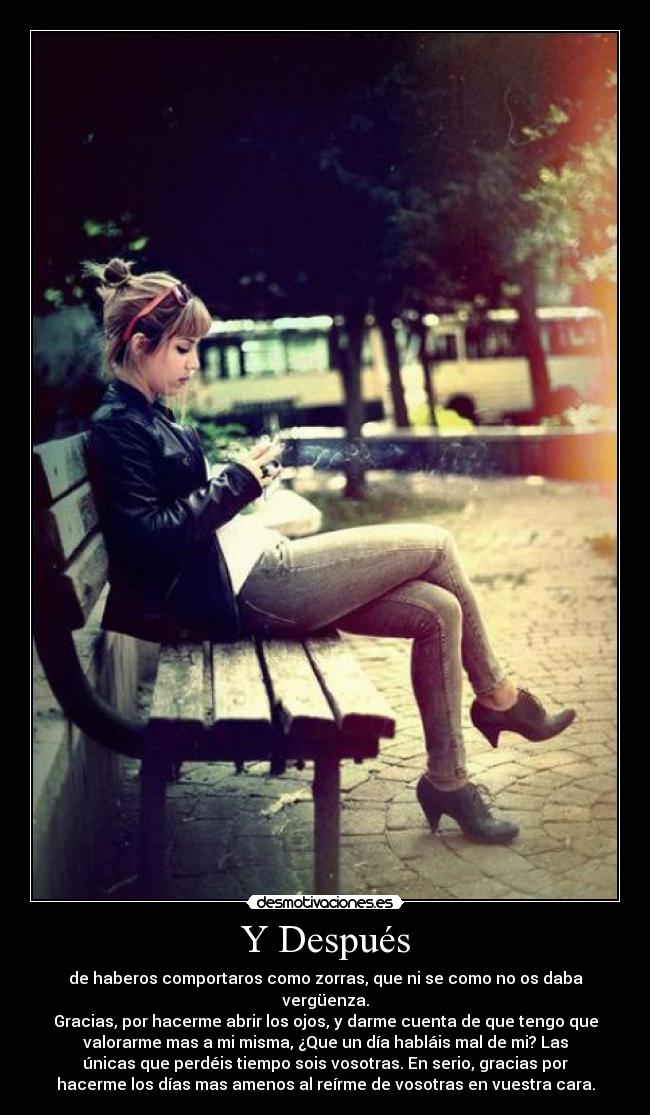 Y Después - de haberos comportaros como zorras, que ni se como no os daba
vergüenza.
Gracias, por hacerme abrir los ojos, y darme cuenta de que tengo que
valorarme mas a mi misma, ¿Que un día habláis mal de mi? Las
únicas que perdéis tiempo sois vosotras. En serio, gracias por
hacerme los días mas amenos al reírme de vosotras en vuestra cara.