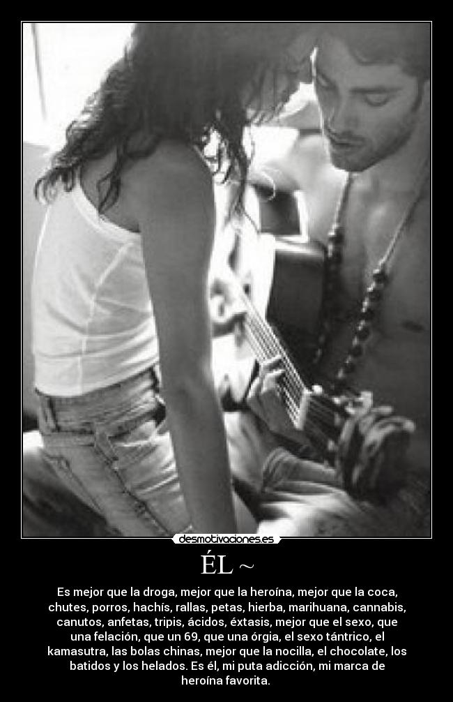 ÉL ~ - Es mejor que la droga, mejor que la heroína, mejor que la coca,
chutes, porros, hachís, rallas, petas, hierba, marihuana, cannabis,
canutos, anfetas, tripis, ácidos, éxtasis, mejor que el sexo, que
una felación, que un 69, que una órgia, el sexo tántrico, el
kamasutra, las bolas chinas, mejor que la nocilla, el chocolate, los
batidos y los helados. Es él, mi puta adicción, mi marca de
heroína favorita. ♥