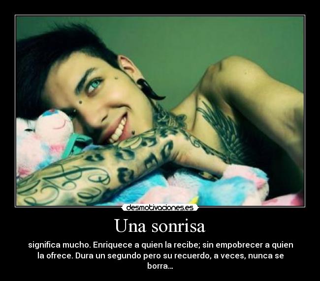 Una sonrisa - significa mucho. Enriquece a quien la recibe; sin empobrecer a quien
la ofrece. Dura un segundo pero su recuerdo, a veces, nunca se
borra…