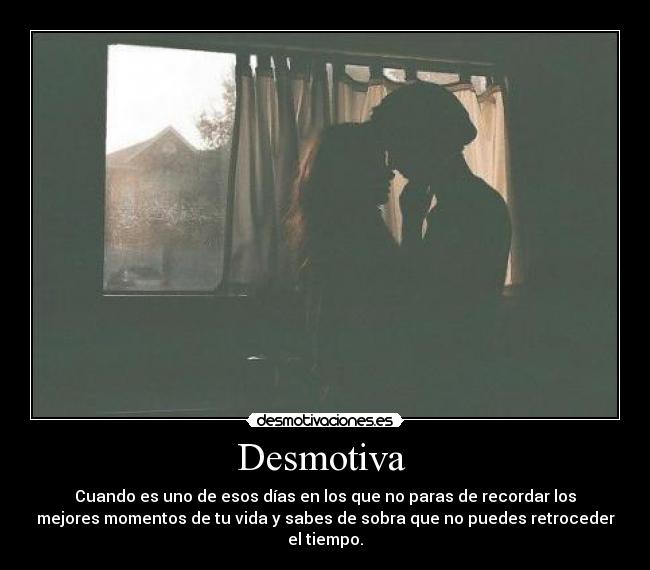 Desmotiva  - Cuando es uno de esos días en los que no paras de recordar los
mejores momentos de tu vida y sabes de sobra que no puedes retroceder
el tiempo.