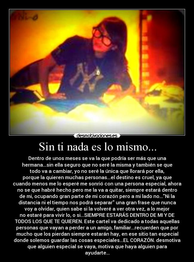Sin ti nada es lo mismo... - Dentro de unos meses se va la que podría ser más que una
hermana...sin ella seguro que no seré la misma y también se que
todo va a cambiar, yo no seré la única que llorará por ella,
porque la quieren muchas personas...el destino es cruel, ya que
cuando menos me lo esperé me sonrió con una persona especial, ahora
no se que habré hecho pero me la va a quitar, siempre estará dentro
de mi, ocupando gran parte de mi corazón pero a mi lado no...Ni la
distancia ni el tiempo nos podrá separar una gran frase que nunca
voy a olvidar, quien sabe si la volveré a ver otra vez, a lo mejor
no estaré para vivir lo, o si...SIEMPRE ESTARÁS DENTRO DE MI Y DE
TODOS LOS QUE TE QUIEREN. Este cartel va dedicado a todas aquellas
personas que vayan a perder a un amigo, familiar...recuerden que por
mucho que los pierdan siempre estarán hay, en ese sitio tan especial
donde solemos guardar las cosas especiales...EL CORAZÓN. desmotiva
que alguien especial se vaya, motiva que haya alguien para
ayudarte...
