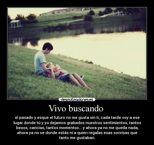 Vivo buscando - el pasado y esque el futuro no me gusta sin ti, cada tarde voy a ese
lugar donde tú y yo dejamos grabados nuestros sentimientos, tantos
besos, caricias, tantos momentos... y ahora ya no me queda nada,
ahora ya no se donde estás ni a quien regalas esas sonrisas que
tanto me gustaban.