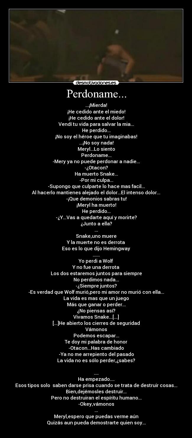 Perdoname... - ...¡Mierda!
¡He cedido ante el miedo!
¡He cedido ante el dolor!
Vendí tu vida para salvar la mia...
He perdido...
¡No soy el héroe que tu imaginabas!
...¡No soy nada!
Meryl...Lo siento
Perdoname...
-Mery ya no puede perdonar a nadie...
-¿Otacon?
Ha muerto Snake...
-Por mi culpa...
-Supongo que culparte lo hace mas facil...
Al hacerlo mantienes alejado el dolor...El intenso dolor...
-¡Que demonios sabras tu!
¡Meryl ha muerto!
He perdido...
-¿Y...Vas a quedarte aquí y morirte?
¿Junto a ella?
...
Snake,uno muere
Y la muerte no es derrota
Eso es lo que dijo Hemingway
......
Yo perdi a Wolf
Y no fue una derrota
Los dos estaremos juntos para siempre
No perdimos nada...
-¿Siempre juntos?
-Es verdad que Wolf murió,pero mi amor no murió con ella...
La vida es mas que un juego
Más que ganar o perder...
¿No piensas así?
Vivamos Snake...[...]
[...]He abierto los cierres de seguridad
Vámonos
Podemos escapar...
Te doy mi palabra de honor
-Otacon...Has cambiado
-Ya no me arrepiento del pasado
La vida no es sólo perder,¿sabes?

....
Ha empezado....
Esos tipos solo  saben darse prisa cuando se trata de destruir cosas...
Bien,dejémosles destruir...
Pero no destruiran el espíritu humano...
-Okey,vámonos
...
Meryl,espero que puedas verme aún
Quizás aun pueda demostrarte quien soy...
